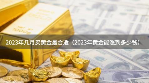2023年几月买黄金最合适(2023年黄金能涨到多少钱)